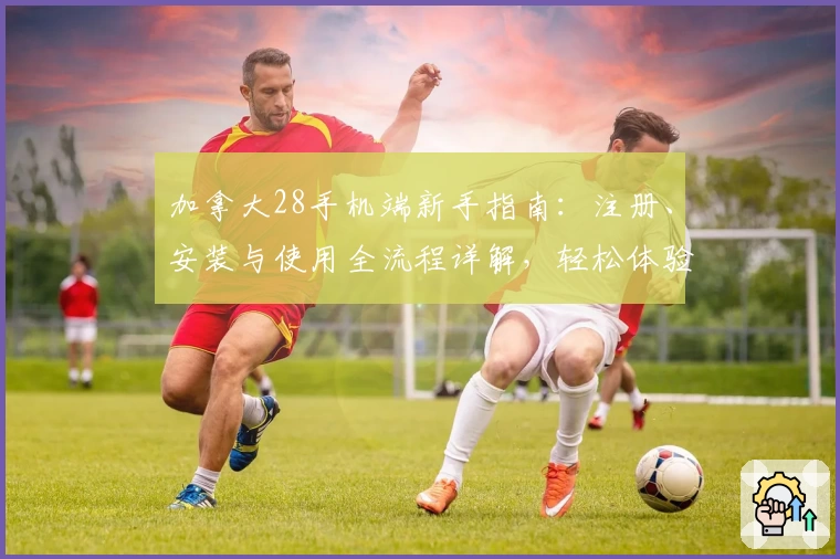 加拿大28手机端新手指南：注册、安装与使用全流程详解，轻松体验便捷移动服务