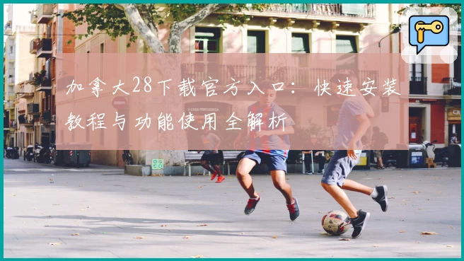 加拿大28下载官方入口：快速安装教程与功能使用全解析