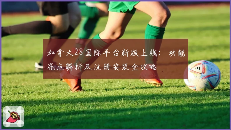 加拿大28国际平台新版上线:功能亮点解析及注册安装全攻略