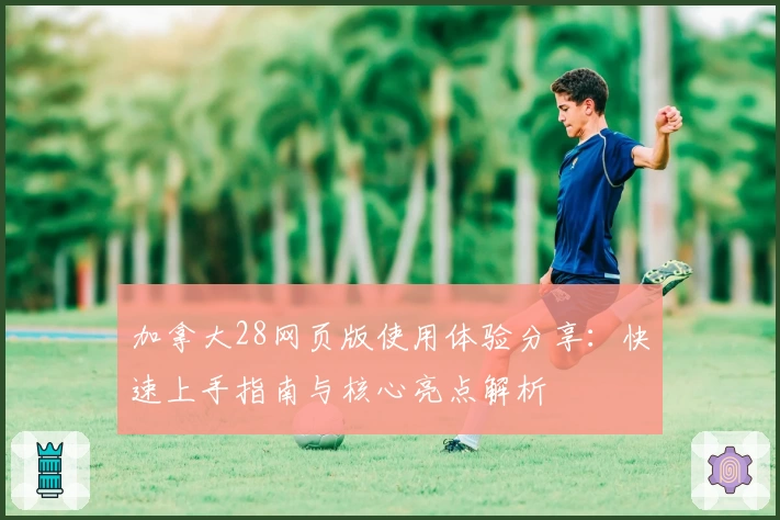 加拿大28网页版使用体验分享：快速上手指南与核心亮点解析