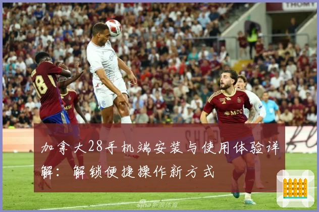 加拿大28手机端安装与使用体验详解:解锁便捷操作新方式