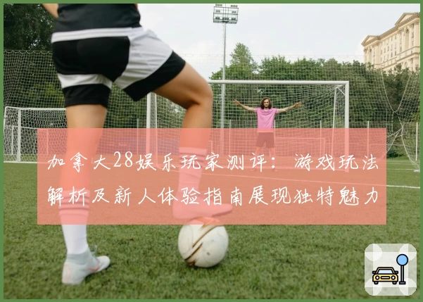 加拿大28娱乐玩家测评：游戏玩法解析及新人体验指南展现独特魅力