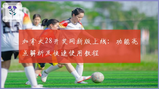 加拿大28开奖网新版上线：功能亮点解析及快速使用教程