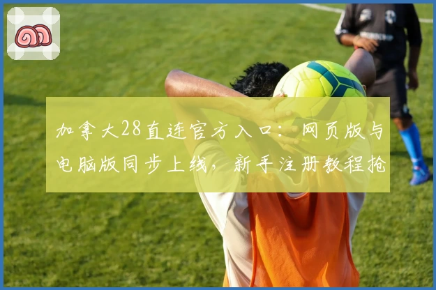 加拿大28直连官方入口：网页版与电脑版同步上线，新手注册教程抢先看