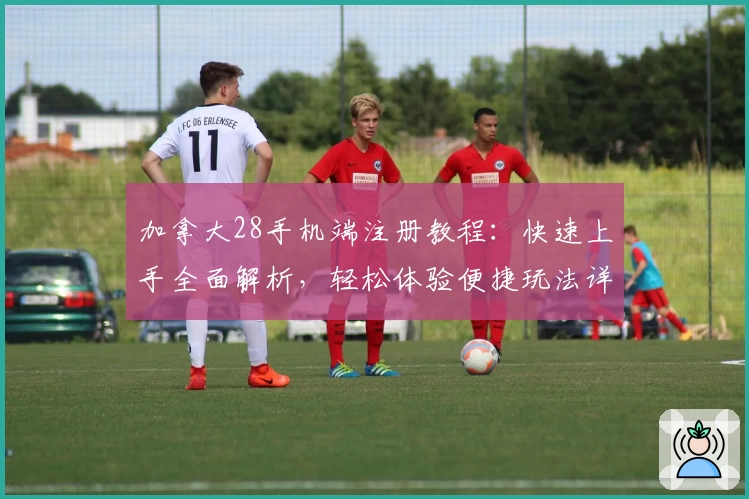 加拿大28手机端注册教程：快速上手全面解析，轻松体验便捷玩法详解