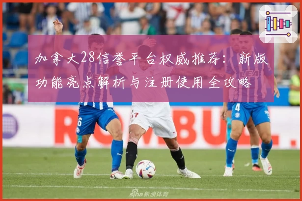 加拿大28信誉平台权威推荐：新版功能亮点解析与注册使用全攻略